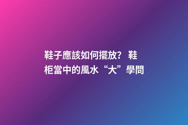 鞋子應該如何擺放？ 鞋柜當中的風水“大”學問